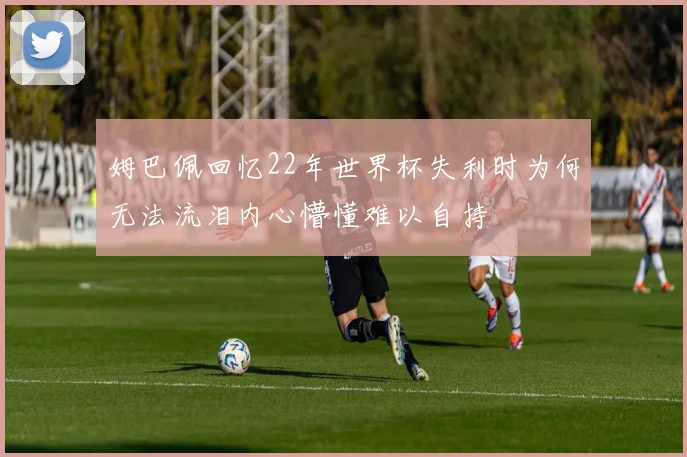 姆巴佩回忆22年世界杯失利时为何无法流泪内心懵懂难以自持