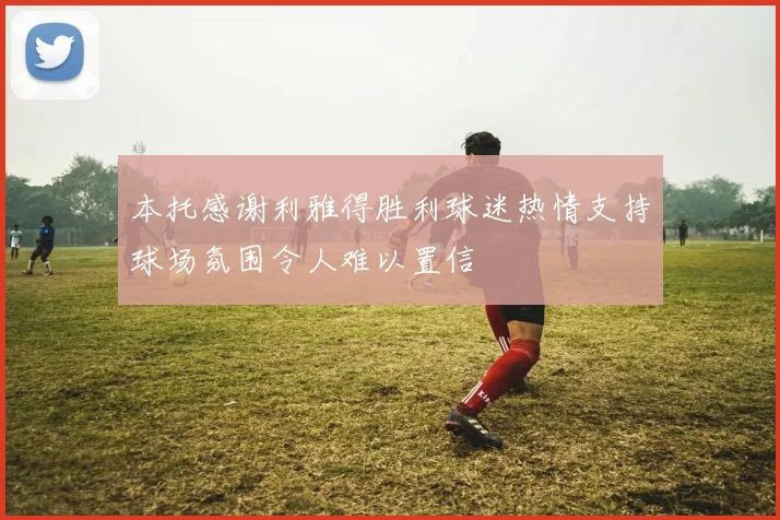 本托感谢利雅得胜利球迷热情支持球场氛围令人难以置信