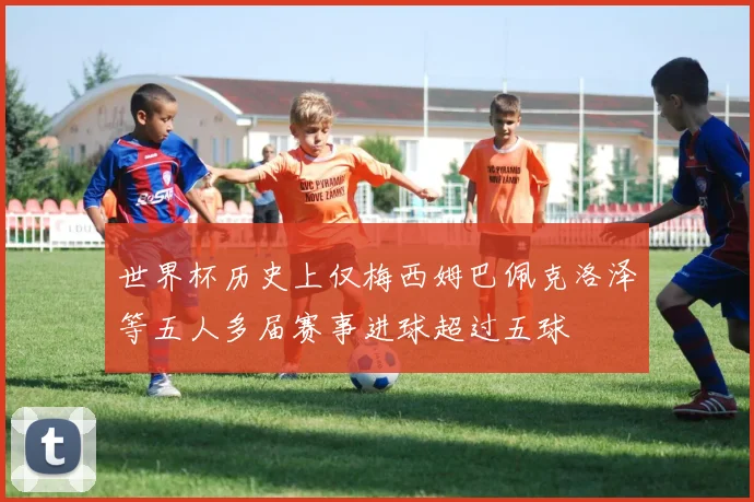 世界杯历史上仅梅西姆巴佩克洛泽等五人多届赛事进球超过五球