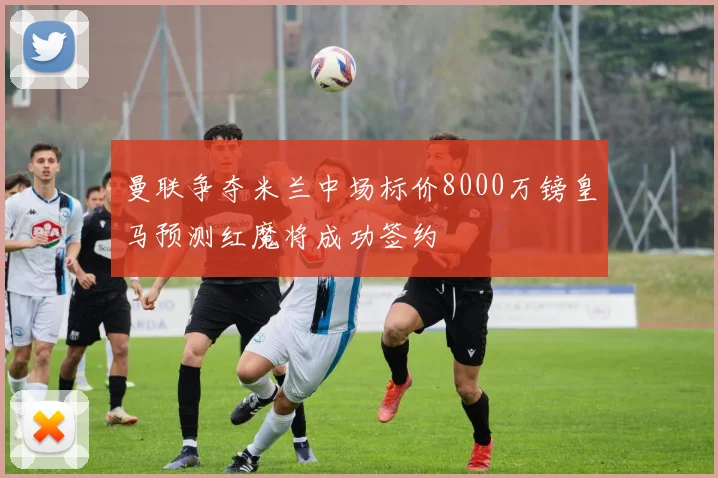曼联争夺米兰中场标价8000万镑皇马预测红魔将成功签约