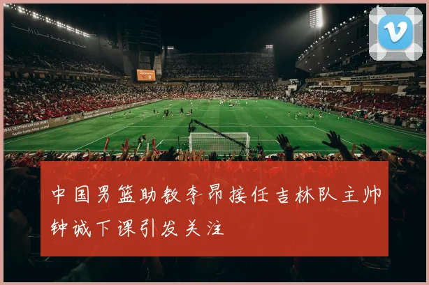 中国男篮助教李昂接任吉林队主帅钟诚下课引发关注