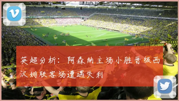 英超分析：阿森纳主场小胜晋级西汉姆联客场遭遇失利
