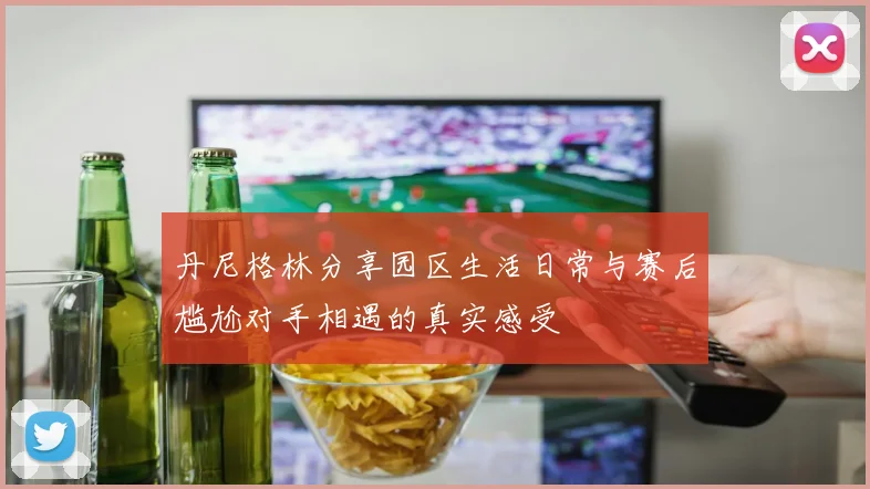 丹尼格林分享园区生活日常与赛后尴尬对手相遇的真实感受