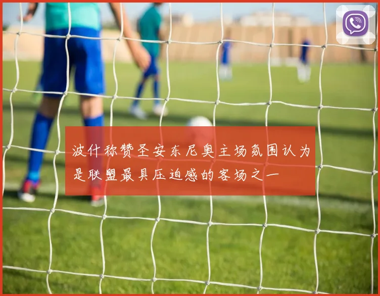 波什称赞圣安东尼奥主场氛围认为是联盟最具压迫感的客场之一