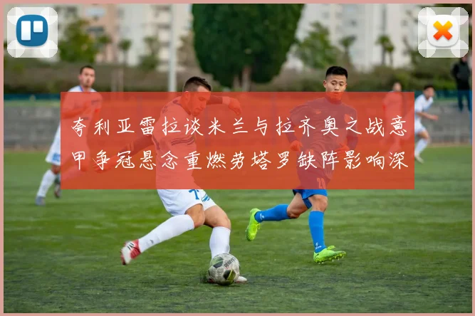 夸利亚雷拉谈米兰与拉齐奥之战意甲争冠悬念重燃劳塔罗缺阵影响深远