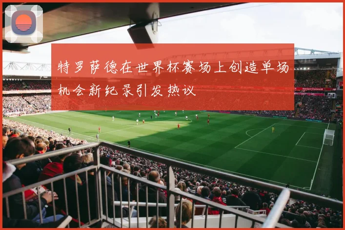 特罗萨德在世界杯赛场上创造单场机会新纪录引发热议