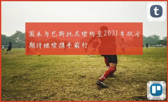 国米与巴斯托尼续约至2031年双方期待继续携手前行