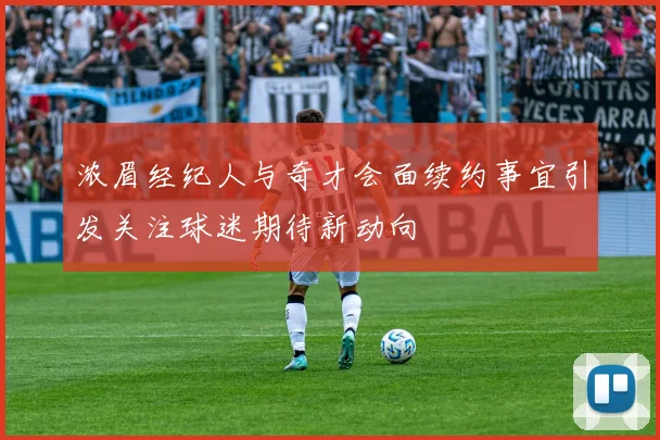 浓眉经纪人与奇才会面续约事宜引发关注球迷期待新动向