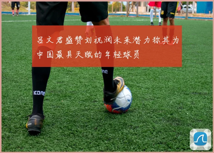 吕文君盛赞刘祝润未来潜力称其为中国最具天赋的年轻球员