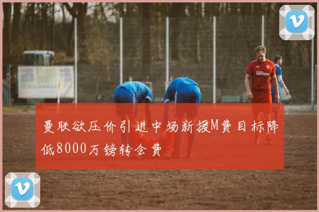 曼联欲压价引进中场新援M费目标降低8000万镑转会费