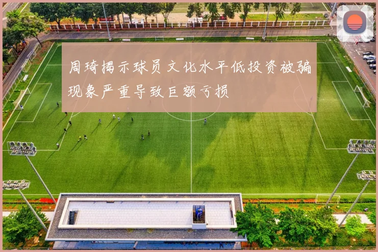 周琦揭示球员文化水平低投资被骗现象严重导致巨额亏损
