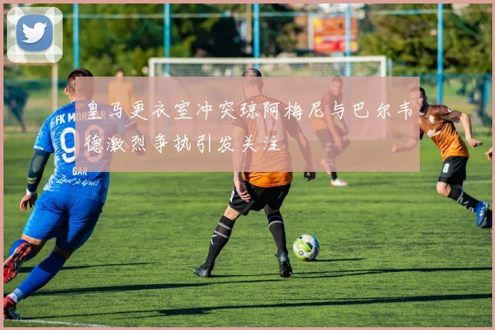皇马更衣室冲突琼阿梅尼与巴尔韦德激烈争执引发关注
