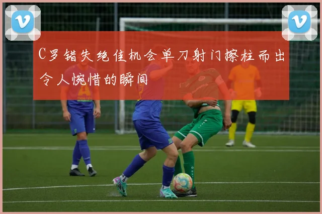 C罗错失绝佳机会单刀射门擦柱而出令人惋惜的瞬间