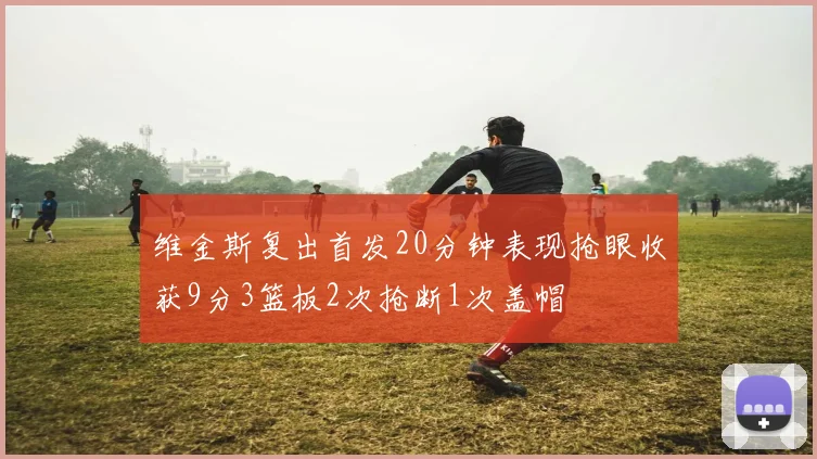 维金斯复出首发20分钟表现抢眼收获9分3篮板2次抢断1次盖帽