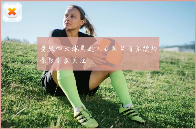 曼联四大球员进入合同年肖无续约条款引发关注