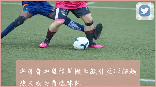 字母哥加盟绿军概率飙升至62超越热火成为首选球队