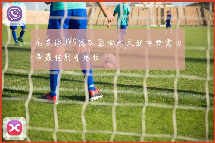 毛罗谈DV9离队影响尤文新中锋需力争最佳射手地位
