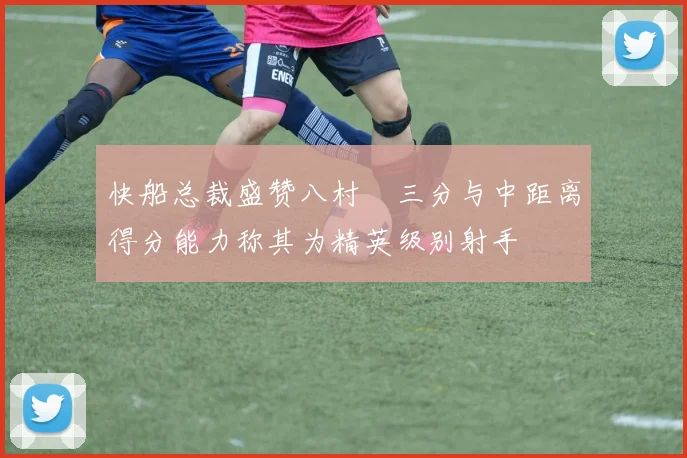 快船总裁盛赞八村塁三分与中距离得分能力称其为精英级别射手
