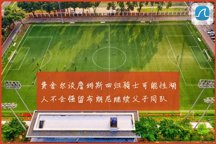 费舍尔谈詹姆斯回归骑士可能性湖人不会强留布朗尼继续父子同队