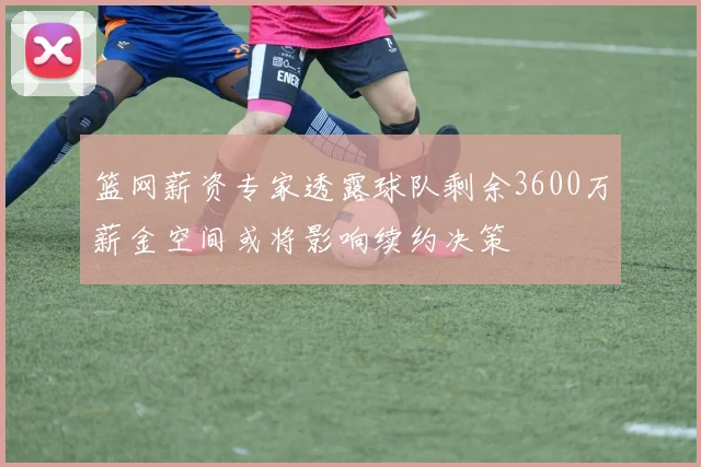 篮网薪资专家透露球队剩余3600万薪金空间或将影响续约决策