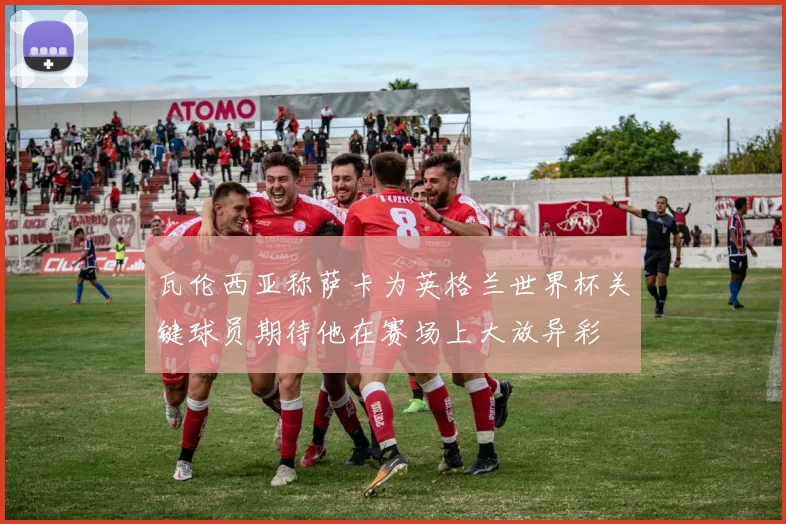 瓦伦西亚称萨卡为英格兰世界杯关键球员期待他在赛场上大放异彩
