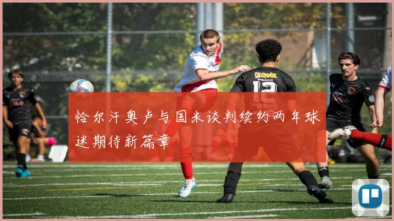 恰尔汗奥卢与国米谈判续约两年球迷期待新篇章