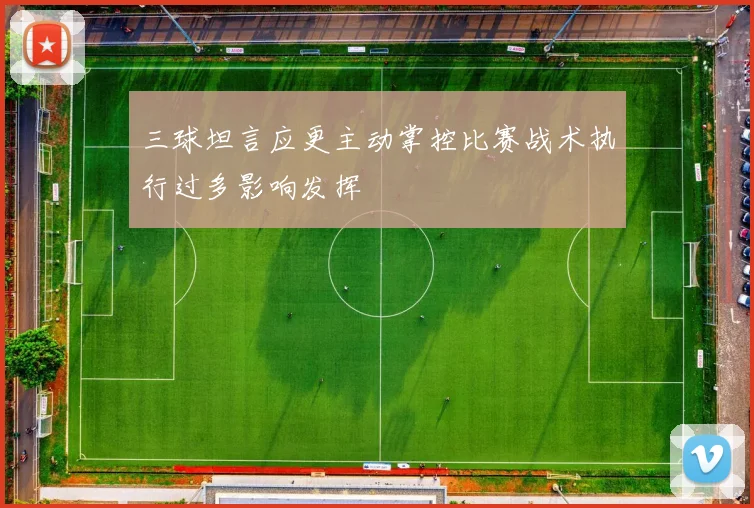 三球坦言应更主动掌控比赛战术执行过多影响发挥