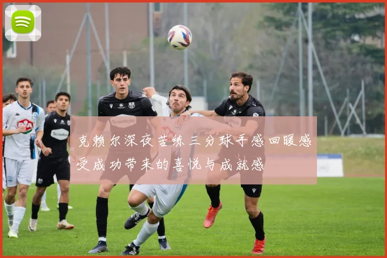 克赖尔深夜苦练三分球手感回暖感受成功带来的喜悦与成就感