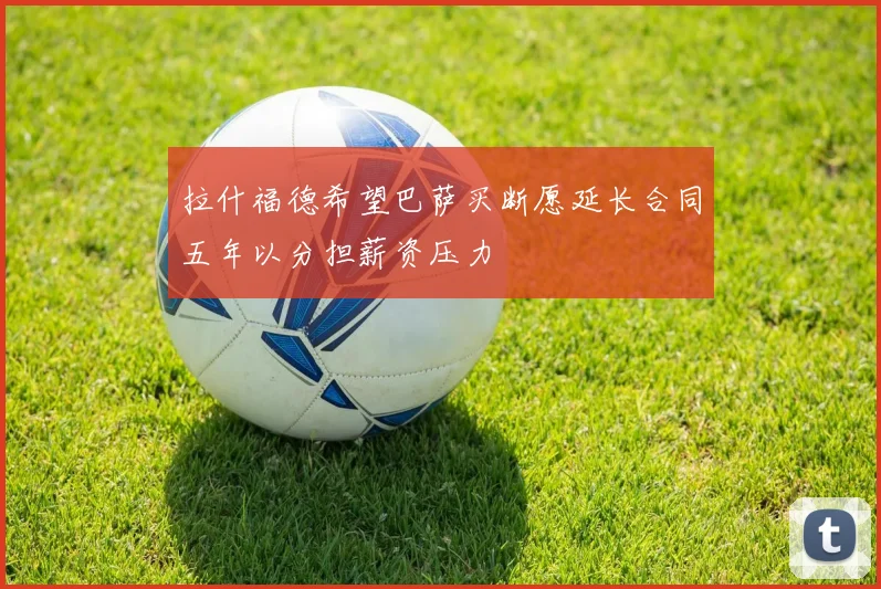 拉什福德希望巴萨买断愿延长合同五年以分担薪资压力